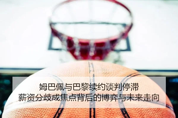 姆巴佩与巴黎续约谈判停滞 薪资分歧成焦点背后的博弈与未来走向