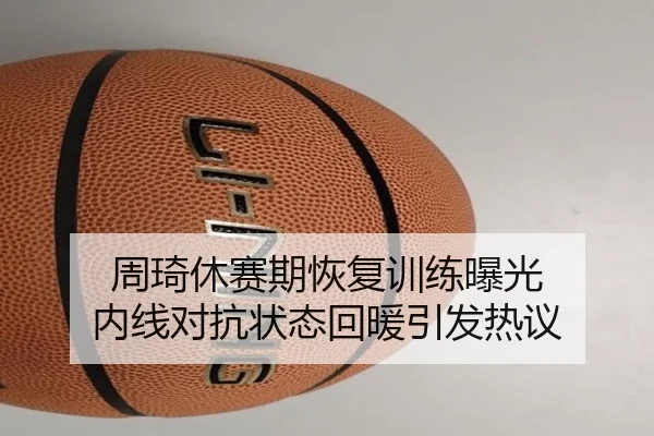 周琦休赛期恢复训练曝光 内线对抗状态回暖引发热议