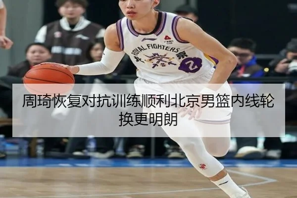周琦恢复对抗训练顺利北京男篮内线轮换更明朗