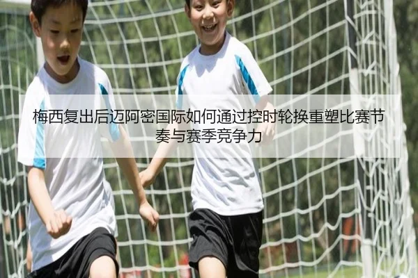 梅西复出后迈阿密国际如何通过控时轮换重塑比赛节奏与赛季竞争力