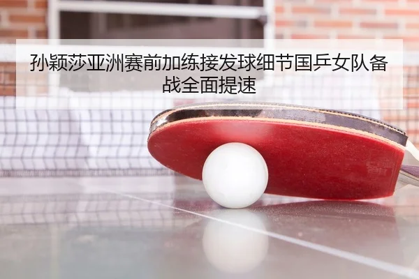 孙颖莎亚洲赛前加练接发球细节国乒女队备战全面提速