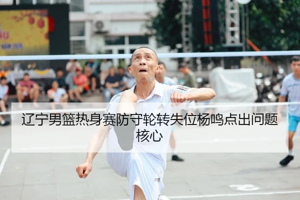 辽宁男篮热身赛防守轮转失位杨鸣点出问题核心
