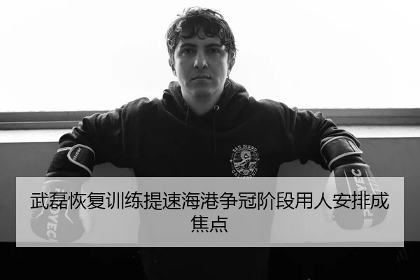 武磊恢复训练提速海港争冠阶段用人安排成焦点